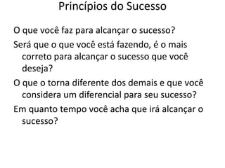 Princípios do Sucesso
O que você faz para alcançar o sucesso?
Será que o que você está fazendo, é o mais
correto para alcançar o sucesso que você
deseja?
O que o torna diferente dos demais e que você
considera um diferencial para seu sucesso?
Em quanto tempo você acha que irá alcançar o
sucesso?
 