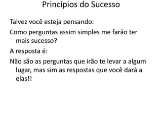 Talvez você esteja pensando:
Como perguntas assim simples me farão ter
mais sucesso?
A resposta é:
Não são as perguntas que irão te levar a algum
lugar, mas sim as respostas que você dará a
elas!!
Princípios do Sucesso
 