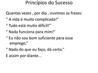 Quantas vezes , por dia , ouvimos as frases:
“ A vida é muito complicada!”
“ Tudo está muito difícil!”
“ Nada funciona para mim!”
“ Eu não sou bom suficiente para esse
emprego.”
“ Nada do que eu faço, dá certo.”
E assim por diante...
Princípios do Sucesso
 