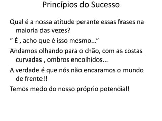 Qual é a nossa atitude perante essas frases na
maioria das vezes?
“ É , acho que é isso mesmo...”
Andamos olhando para o chão, com as costas
curvadas , ombros encolhidos...
A verdade é que nós não encaramos o mundo
de frente!!
Temos medo do nosso próprio potencial!
Princípios do Sucesso
 