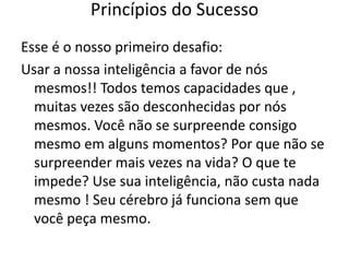 Esse é o nosso primeiro desafio:
Usar a nossa inteligência a favor de nós
mesmos!! Todos temos capacidades que ,
muitas vezes são desconhecidas por nós
mesmos. Você não se surpreende consigo
mesmo em alguns momentos? Por que não se
surpreender mais vezes na vida? O que te
impede? Use sua inteligência, não custa nada
mesmo ! Seu cérebro já funciona sem que
você peça mesmo.
Princípios do Sucesso
 