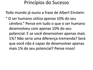Todo mundo já ouviu a frase de Albert Einstein:
“ O ser humano utiliza apenas 10% do seu
cérebro.” Pense em tudo o que o ser humano
desenvolveu com apenas 10% do seu
potencial. E se você desenvolver apenas mais
1%? Não seria uma diferença tremenda? Será
que você não é capaz de desenvolver apenas
mais 1% do seu potencial? Pense nisso!
Princípios do Sucesso
 