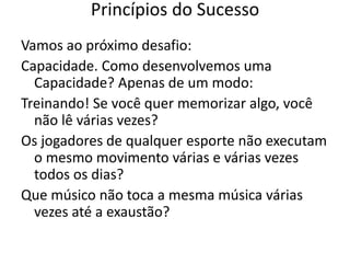 Vamos ao próximo desafio:
Capacidade. Como desenvolvemos uma
Capacidade? Apenas de um modo:
Treinando! Se você quer memorizar algo, você
não lê várias vezes?
Os jogadores de qualquer esporte não executam
o mesmo movimento várias e várias vezes
todos os dias?
Que músico não toca a mesma música várias
vezes até a exaustão?
Princípios do Sucesso
 