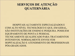 SERVIÇOS DE ATENÇÃOSERVIÇOS DE ATENÇÃO
QUATERNÁRIAQUATERNÁRIA
HOSPITAIS ALTAMENTE ESPECIALIZADOS E
COM ALTO NÍVEL TECNOLÓGICO E QUE, EM GERAL,
SÃO INSTITUIÇÕES DE ENSINO E PESQUISA. POSSUEM
EQUIPAMENTO DE PONTA E PESSOAL
TECNICAMENTE QUALIFICADO PARA TRATAMENTOS
INTENSIVOS. NORMALMENTE ENVOLVEM
HOPITALIZAÇÃO E ATENDIMENTO DE PROFISSIONAIS
PÓS-GRADUADOS.
 