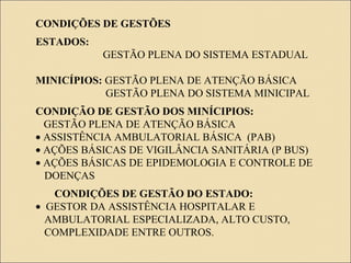 CONDIÇÕES DE GESTÕES
ESTADOS:
GESTÃO PLENA DO SISTEMA ESTADUAL
MINICÍPIOS: GESTÃO PLENA DE ATENÇÃO BÁSICA
GESTÃO PLENA DO SISTEMA MINICIPAL
CONDIÇÃO DE GESTÃO DOS MINÍCIPIOS:
GESTÃO PLENA DE ATENÇÃO BÁSICA
• ASSISTÊNCIA AMBULATORIAL BÁSICA (PAB)
• AÇÕES BÁSICAS DE VIGILÂNCIA SANITÁRIA (P BUS)
• AÇÕES BÁSICAS DE EPIDEMOLOGIA E CONTROLE DE
DOENÇAS
CONDIÇÕES DE GESTÃO DO ESTADO:
• GESTOR DA ASSISTÊNCIA HOSPITALAR E
AMBULATORIAL ESPECIALIZADA, ALTO CUSTO,
COMPLEXIDADE ENTRE OUTROS.
 