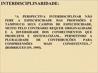 INTERDISCIPLINARIDADE:INTERDISCIPLINARIDADE:
“A PERSPECTIVA INTERDISCIPLINAR NÃO
FERE A ESPECIFICIDADE DAS PROFSSÕES E
TAMPOUCO SEUS CAMPOS DE ESPECIFICIDADE,
MUITO PELO CONTRÁRIO REQUER ORIGINALIDADE
E A DIVERSIDADE DOS CONHECIMENTOS QUE
PRODUZEM E SISTEMATIZAM... PERMITINDO A
PLURALIDADE DE CONTRIBUIÇÕES PARA
COMPREENSÕES MAIS CONSISTENTES...”
(RODRIGUES ON, 1995).
 
