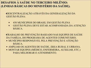 DESAFIOS À SAÚDE NO TERCEIRO MILÊNIO:DESAFIOS À SAÚDE NO TERCEIRO MILÊNIO:
(LINHAS BÁSICAS DO MINISTÉRIO DA SAÚDE).(LINHAS BÁSICAS DO MINISTÉRIO DA SAÚDE).
•DESCENTRALIZAÇÃO ATRAVÉS DA GENERALIZAÇÃO DA
GESTÃO PLENA:
∗ 450 MUNÍCIPIOS DO BRASIL EM GESTÃO PLENA
∗ GESTÃO PLENA DEVE ESTAR ACOMPANHADA DA ATENÇÃO
BÁSICA.
•TRABALHO DE PREVENÇÃO BASEADO NAS EQUIPES DE SAÚDE
DA FAMÍLIA, DO PROGRAMA DE AGENTES COMUNITÁRIO.
∗ MUNÍCIPIO RESPONSÁVEL PELA PREVENÇÃO E ATENÇÃO
BÁSICA.
∗ AMPLIAR OS AGENTES DE SAÚDE, ÁREA RURAL E URBANA.
∗ MONTAR EQUIPES (MÉDICO, ENFERMEIRA, AUXILIAR, ETC.)
PARA MELHORAR O ATENDIMENTO.
 