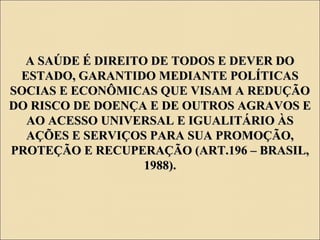 A SAÚDE É DIREITO DE TODOS E DEVER DOA SAÚDE É DIREITO DE TODOS E DEVER DO
ESTADO, GARANTIDO MEDIANTE POLÍTICASESTADO, GARANTIDO MEDIANTE POLÍTICAS
SOCIAS E ECONÔMICAS QUE VISAM A REDUÇÃOSOCIAS E ECONÔMICAS QUE VISAM A REDUÇÃO
DO RISCO DE DOENÇA E DE OUTROS AGRAVOS EDO RISCO DE DOENÇA E DE OUTROS AGRAVOS E
AO ACESSO UNIVERSAL E IGUALITÁRIO ÀSAO ACESSO UNIVERSAL E IGUALITÁRIO ÀS
AÇÕES E SERVIÇOS PARA SUA PROMOÇÃO,AÇÕES E SERVIÇOS PARA SUA PROMOÇÃO,
PROTEÇÃO E RECUPERAÇÃO (ART.196 – BRASIL,PROTEÇÃO E RECUPERAÇÃO (ART.196 – BRASIL,
1988).1988).
 