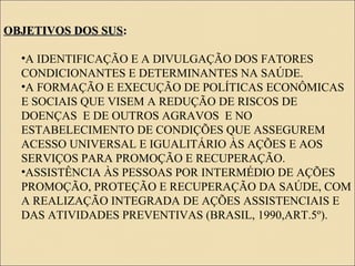 OBJETIVOS DOS SUSOBJETIVOS DOS SUS::
•A IDENTIFICAÇÃO E A DIVULGAÇÃO DOS FATORES
CONDICIONANTES E DETERMINANTES NA SAÚDE.
•A FORMAÇÃO E EXECUÇÃO DE POLÍTICAS ECONÔMICAS
E SOCIAIS QUE VISEM A REDUÇÃO DE RISCOS DE
DOENÇAS E DE OUTROS AGRAVOS E NO
ESTABELECIMENTO DE CONDIÇÕES QUE ASSEGUREM
ACESSO UNIVERSAL E IGUALITÁRIO ÀS AÇÕES E AOS
SERVIÇOS PARA PROMOÇÃO E RECUPERAÇÃO.
•ASSISTÊNCIA ÀS PESSOAS POR INTERMÉDIO DE AÇÕES
PROMOÇÃO, PROTEÇÃO E RECUPERAÇÃO DA SAÚDE, COM
A REALIZAÇÃO INTEGRADA DE AÇÕES ASSISTENCIAIS E
DAS ATIVIDADES PREVENTIVAS (BRASIL, 1990,ART.5º).
 