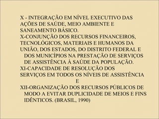 X - INTEGRAÇÃO EM NÍVEL EXECUTIVO DAS
AÇÕES DE SAÚDE, MEIO AMBIENTE E
SANEAMENTO BÁSICO.
X-CONJUNÇÃO DOS RECURSOS FINANCEIROS,
TECNOLÓGICOS, MATERIAIS E HUMANOS DA
UNIÃO, DOS ESTADOS, DO DISTRITO FEDERAL E
DOS MUNICÍPIOS NA PRESTAÇÃO DE SERVIÇOS
DE ASSISTÊNCIA À SAÚDE DA POPULAÇÃO.
XI-CAPACIDADE DE RESOLUÇÃO DOS
SERVIÇOS EM TODOS OS NÍVEIS DE ASSISTÊNCIA
E
XII-ORGANIZAÇÃO DOS RECURSOS PÚBLICOS DE
MODO A EVITAR DUPLICIDADE DE MEIOS E FINS
IDÊNTICOS. (BRASIL, 1990)
 