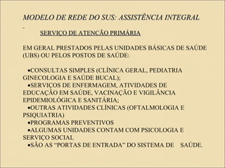 MODELO DE REDE DO SUS: ASSISTÊNCIA INTEGRALMODELO DE REDE DO SUS: ASSISTÊNCIA INTEGRAL
SERVIÇO DE ATENCÃO PRIMÁRIASERVIÇO DE ATENCÃO PRIMÁRIA
EM GERAL PRESTADOS PELAS UNIDADES BÁSICAS DE SAÚDE
(UBS) OU PELOS POSTOS DE SAÚDE:
• CONSULTAS SIMPLES (CLÍNICA GERAL, PEDIATRIA
GINECOLOGIA E SAÚDE BUCAL);
• SERVIÇOS DE ENFERMAGEM, ATIVIDADES DE
EDUCAÇÃO EM SAÚDE, VACINAÇÃO E VIGILÂNCIA
EPIDEMIOLÓGICA E SANITÁRIA;
• OUTRAS ATIVIDADES CLÍNICAS (OFTALMOLOGIA E
PSIQUIATRIA)
• PROGRAMAS PREVENTIVOS
• ALGUMAS UNIDADES CONTAM COM PSICOLOGIA E
SERVIÇO SOCIAL
• SÃO AS “PORTAS DE ENTRADA” DO SISTEMA DE SAÚDE.
 