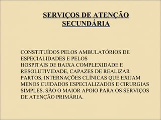 SERVIÇOS DE ATENÇÃOSERVIÇOS DE ATENÇÃO
SECUNDÁRIASECUNDÁRIA
CONSTITUÍDOS PELOS AMBULATÓRIOS DE
ESPECIALIDADES E PELOS
HOSPITAIS DE BAIXA COMPLEXIDADE E
RESOLUTIVIDADE, CAPAZES DE REALIZAR
PARTOS, INTERNAÇÕES CLÍNICAS QUE EXIJAM
MENOS CUIDADOS ESPECIALIZADOS E CIRURGIAS
SIMPLES. SÃO O MAIOR APOIO PARA OS SERVIÇOS
DE ATENÇÃO PRIMÁRIA.
 