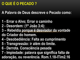 O QUE É O PECADO ?
A Palavra de Deus descreve o Pecado como:
1 - Errar o Alvo; Errar o caminho
2 - Desordem: (1º João 3:4):
3 – Rebeldia porque é desviador da vontade
do Criador do homem.
4 - Desobediência: Falta ao cumprimento
5 - Transgressão: ir além do limite.
6 - Derrota. Consciência pesada
7 - Impiedade: palavra que significa falta de
adoração, ou reverência. Rom.1.18-ITim2.16
 