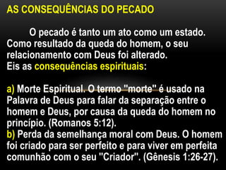AS CONSEQUÊNCIAS DO PECADO
O pecado é tanto um ato como um estado.
Como resultado da queda do homem, o seu
relacionamento com Deus foi alterado.
Eis as consequências espirituais:
a) Morte Espiritual. O termo ''morte'' é usado na
Palavra de Deus para falar da separação entre o
homem e Deus, por causa da queda do homem no
princípio. (Romanos 5:12).
b) Perda da semelhança moral com Deus. O homem
foi criado para ser perfeito e para viver em perfeita
comunhão com o seu ''Criador''. (Gênesis 1:26-27).
 