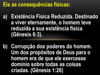 Eis as consequências físicas:
a) Existência Física Reduzida. Destinado
a viver eternamente, o homem teve
reduzida a sua existência física
(Gênesis 6:3).
b) Corrupção dos poderes do homem.
Um dos propósitos de Deus para o
homem era de que ele exercesse
domínio sobre todas as coisas
criadas. (Gênesis 1:26)
 