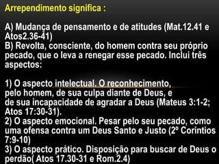 Arrependimento significa :
A) Mudança de pensamento e de atitudes (Mat.12.41 e
Atos2.36-41)
B) Revolta, consciente, do homem contra seu próprio
pecado, que o leva a renegar esse pecado. Inclui três
aspectos:
1) O aspecto intelectual. O reconhecimento,
pelo homem, de sua culpa diante de Deus, e
de sua incapacidade de agradar a Deus (Mateus 3:1-2;
Atos 17:30-31).
2) O aspecto emocional. Pesar pelo seu pecado, como
uma ofensa contra um Deus Santo e Justo (2º Corintios
7:9-10)
3) O aspecto prático. Disposição para buscar de Deus o
perdão( Atos 17.30-31 e Rom.2.4)
 