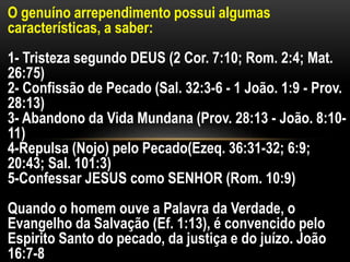 O genuíno arrependimento possui algumas
características, a saber:
1- Tristeza segundo DEUS (2 Cor. 7:10; Rom. 2:4; Mat.
26:75)
2- Confissão de Pecado (Sal. 32:3-6 - 1 João. 1:9 - Prov.
28:13)
3- Abandono da Vida Mundana (Prov. 28:13 - João. 8:10-
11)
4-Repulsa (Nojo) pelo Pecado(Ezeq. 36:31-32; 6:9;
20:43; Sal. 101:3)
5-Confessar JESUS como SENHOR (Rom. 10:9)
Quando o homem ouve a Palavra da Verdade, o
Evangelho da Salvação (Ef. 1:13), é convencido pelo
Espirito Santo do pecado, da justiça e do juízo. João
16:7-8
 