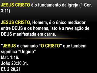 JESUS CRISTO é o fundamento da Igreja (1 Cor.
3:11)
JESUS CRISTO, Homem, é o único mediador
entre DEUS e os homens, isto é a revelação de
DEUS manifestada em carne.
"JESUS é chamado “O CRISTO" que também
significa “Ungido”
Mat. 1:16.
João 20:30,31.
Ef. 2:20,21
 