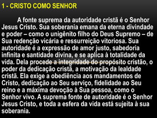 1 - CRISTO COMO SENHOR
A fonte suprema da autoridade cristã é o Senhor
Jesus Cristo. Sua soberania emana da eterna divindade
e poder – como o unigênito filho do Deus Supremo – de
Sua redenção vicária e ressurreição vitoriosa. Sua
autoridade é a expressão de amor justo, sabedoria
infinita e santidade divina, e se aplica à totalidade da
vida. Dela procede a integridade do propósito cristão, o
poder da dedicação cristã, a motivação da lealdade
cristã. Ela exige a obediência aos mandamentos de
Cristo, dedicação ao Seu serviço, fidelidade ao Seu
reino e a máxima devoção à Sua pessoa, como o
Senhor vivo. A suprema fonte de autoridade é o Senhor
Jesus Cristo, e toda a esfera da vida está sujeita à sua
soberania.
 