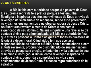 2 - AS ESCRITURAS
A Bíblia fala com autoridade porque é a palavra de Deus.
É a suprema regra de fé e prática porque é testemunha
fidedigna e inspirada dos atos maravilhosos de Deus através da
revelação de si mesmo e da redenção, sendo tudo patenteado
na vida, nos ensinamentos e na obra salvadora de Jesus Cristo.
As Escrituras revelam a mente de Cristo e ensinam o
significado de seu domínio. Na sua singular e una revelação da
vontade divina para a humanidade, a Bíblia é a autoridade final
que atrai as pessoas a Cristo e as guia em todas as questões de
fé cristã e dever moral. O indivíduo tem que aceitar a
responsabilidade de estudar a Bíblia, com a mente aberta e com
atitude reverente, procurando o significado de sua mensagem
através de pesquisa e oração, orientando a vida debaixo de sua
disciplina e instrução. A Bíblia, como revelação inspirada da
vontade divina, cumprida e completada na vida e nos
ensinamentos de Jesus Cristo é a nossa regra autorizada de fé
e prática.
 