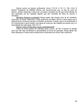 Somos contra um obreiro profissional. Amos 7:14-15, II Tm 1:1, Tito 1:6-9. O
Senhor Presidente da CNIESE afirmou aos convencionais que, no Dia do Juízo do
Senhor, prefere responder a Deus por um pastor nomeado por ele que tenha falhado do
que responder por ter impedido alguém que tem chamado de Deus de exercer o
ministério.
        Ministério Pastoral é profissão? Nosso pastor não precisa viver só do ministério,
mas pode, se quiser. Seguimos a visão paulina de ministério. Ele foi o maior pastor que a
Igreja já teve e continuou sempre um fazedor de tendas. O pastor não é um profissional, é
um vocacionado e deve receber uma ajuda de custo por seu trabalho de acordo com o a
arrecadação de cada Igreja. Atos 18:1-3.
        Qual é o ritmo correto para o louvor congregacional?
        Todos os ritmos podem ser utilizados para o louvor. Sl 150. É preciso se atentar
para que não haja carnalidade e sensualidade na forma de adoração. Nossa Igreja não
deve desprezar a música sacra tradicional em detrimento de ritmos mais modernos.




                                                                                      10
 