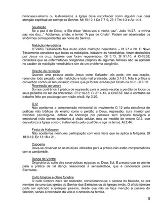 homossexualismo ou lesbianismo), a Igreja deve reconhecer como alguém que dará
atenção espiritual ao serviço do Senhor. Mt 19:10; I Co 7:7-9, 27; I Tm 4:3 e Ap 14:4.

      Saudação
      Se a paz é de Cristo, e Ele disse “deixo-vos a minha paz”. João 14:27. a minha
paz vos dou...” Adotamos, então, o termo “A paz de Cristo”. Podem ser observados os
sinônimos correspondentes ao nome do Senhor.

      Maldição Hereditária
      O Velho Testamento fala muito sobre maldição hereditária – Dt 27 e 28. O Novo
Testamento considera que todas as maldições, inclusive as hereditárias, foram destruídas
por Jesus na cruz, àqueles que foram regenerados. Gl 3:13, Sl 91:10. A CNIESE
considera que as enfermidades congênitas próprias de algumas famílias não se aplicam
no caráter de maldição hereditária e sim de um problema congênito.

       Oração de renúncia
       Quando uma pessoa aceita Jesus como Salvador, ela pode, em sua oração,
renunciar todo pecado, toda maldição e todo mal praticado. João 3:1-21. Não é prática o
convertido continuar renunciando coisas que já foram levadas por Cristo na cruz. Gl 3:10.
       Regressão ao ventre
       Somos contrários à prática de regressão pois o crente recebe o perdão de todos os
seus pecados no ato da conversão. Ef 2:14-18; Cl 2:14-15. A CNIESE não é contrária ao
trabalho feito por psicólogo com visão cristã. Ap 3:20.

       G12
       Não aceitamos a compreensão ministerial do movimento G 12 pela existência de
práticas não bíblicas de ensino como o perdão a Deus, regressão, cura interior por
métodos psicológicos, ênfase de liderança por pessoas sem preparo teológico e
emocional (não somos contrários à visão celular, mas ao modelo de ensino G12, que
desvaloriza a Igreja como o instrumento pelo qual Deus age na terra). At 2:44.

      Festa de Haloween
      Não aceitamos nenhuma participação com esta festa que se aplica à feitiçaria. Dt
18:9-12; Ez 13:18 a 21.

      Capoeira
      Deve-se observar se as músicas utilizadas para a prática não estão comprometidas
com o candomblé.

       Dança do Ventre
       Originária do culto das sacerdotisas egípcias ao Deus Sol. É preciso que se atente
para a prática de tal dança relacionada à sensualidade, que é condenada pelas
Escrituras.

       Culto fúnebre e ofício fúnebre
       O culto fúnebre deve ser realizado, considerando-se a pessoa do falecido, se era
membro de uma das igrejas do Senhor dos Exércitos ou de Igrejas irmãs. O ofício fúnebre
pode ser aplicado a qualquer pessoa, desde que não se faça menção à pessoa do
falecido, senão à brevidade da vida e o consolo da família.

                                                                                       5
 