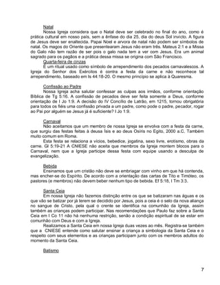 Natal
       Nossa Igreja considera que o Natal deve ser celebrado no final do ano, como é
prática cultural em nosso país, sem a ênfase do dia 25, dia do deus Sol invicto. A figura
de Jesus deve ser enaltecida. Papai Noel e arvora de natal não podem ser símbolos de
natal. Os magos do Oriente que presentearam Jesus não eram três. Mateus 2:1 e a Missa
do Galo não tem razão de ser pois o galo nada tem a ver com Jesus. Era um animal
sagrado para os pagãos e a prática dessa missa se origina com São Francisco.
       Quarta-feira de cinzas
       É um ritual usado como símbolo de arrependimento dos pecados carnavalescos. A
Igreja do Senhor dos Exércitos é contra a festa da carne e não reconhece tal
arrependimento, baseado em Is 44:18-20. O mesmo princípio se aplica à Quaresma.

       Confissão ao Padre
       Nossa Igreja acha salutar confessar as culpas aos irmãos, conforme orientação
Bíblica de Tg 5:16. A confissão de pecados deve ser feita somente a Deus, conforme
orientação de I Jo 1:9. A decisão do IV Concílio de Latrão, em 1215, tornou obrigatória
para todos os fiéis uma confissão privada a um padre, como pode o padre, pecador, rogar
ao Pai por alguém se Jesus já é suficiente? I Jo 1:9.

      Carnaval
      Não aceitamos que um membro de nossa Igreja se envolva com a festa da carne,
que surgiu das festas feitas à deusa Ísis e ao deus Osíris no Egito, 2000 a.C. Também
muito comum em Roma.
      Esta festa se relaciona a vícios, bebedice, jogatina, sexo livre, erotismo, obras da
carne. Gl 5:19-21 A CNIESE não aceita que membros da Igreja montem blocos para o
Carnaval, nem que a Igreja participe dessa festa com equipe usando a desculpa de
evangelização.

      Bebida
      Ensinamos que um cristão não deve se embriagar com vinho em que há contenda,
mas encher-se do Espírito. De acordo com a orientação das cartas de Tito e Timóteo, os
pastores (e membros) não devem beber nenhum tipo de bebida. Ef 5:18, I Tm 3:3.

       Santa Ceia
       Em nossa Igreja não fazemos distinção entre os que se batizaram nas águas e os
que vão se batizar por já terem se decidido por Jesus, pois a ceia é o selo da nova aliança
no sangue de Cristo, pela qual o crente se identifica na comunhão da Igreja, assim
também as crianças podem participar. Nas recomendações que Paulo faz sobre a Santa
Ceia em I Co 11 não há nenhuma restrição, senão a condição espiritual de se estar em
comunhão com Deus e com a Igreja.
       Realizamos a Santa Ceia em nossa Igreja duas vezes ao mês. Registra-se também
que a CNIESE entende como salutar ensinar a criança a simbologia da Santa Ceia e o
respeito com seus elementos e as crianças participam junto com os membros adultos do
momento da Santa Ceia.

      Batismo



                                                                                         7
 