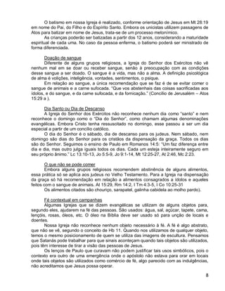 O batismo em nossa Igreja é realizado, conforme orientação de Jesus em Mt 28:19
em nome do Pai, do Filho e do Espírito Santo. Embora os unicistas utilizem passagens de
Atos para batizar em nome de Jesus, trata-se de um processo metonímico.
       As crianças poderão ser batizadas a partir dos 12 anos, considerando a maturidade
espiritual de cada uma. No caso da pessoa enferma, o batismo poderá ser ministrado de
forma diferenciada.

       Doação de sangue
       Diferente de alguns grupos religiosos, a Igreja do Senhor dos Exércitos não vê
nenhum mal em se doar ou receber sangue, senão à preocupação com as condições
desse sangue a ser doado. O sangue é a vida, mas não a alma. A definição psicológica
de alma é volições, inteligência, vontades, sentimentos, o psique.
       Em relação ao sangue, a única recomendação que se faz é de se evitar comer o
sangue de animais e a carne sufocada. “Que vos abstenhais das coisas sacrificadas aos
ídolos, e do sangue, e da carne sufocada, e da fornicação.” (Concílio de Jerusalém – Atos
15:29 a ).

      Dia Santo ou Dia de Descanso
      A Igreja do Senhor dos Exércitos não reconhece nenhum dia como “santo” e nem
reconhece o domingo como o “Dia do Senhor”, como chamam algumas denominações
evangélicas. Embora Cristo tenha ressuscitado no domingo, esse passou a ser um dia
especial a partir de um concílio católico.
      O dia do Senhor é o sábado, dia de descanso para os judeus. Nem sábado, nem
domingo são dias do Senhor para os cristãos da dispensação da graça. Todos os dias
são do Senhor. Seguimos o ensino de Paulo em Romanos 14:5: “Um faz diferença entre
dia e dia, mas outro julga iguais todos os dias. Cada um esteja inteiramente seguro em
seu próprio ânimo.” Lc 13:10-13, Jo 5:5-9, Jo 9:1-14, Mt 12:25-27, At 2:46, Mc 2:23.

        O que não se pode comer
        Embora alguns grupos religiosos recomendem abstinência de alguns alimentos,
essa prática só se aplica aos judeus no Velho Testamento. Para a Igreja na dispensação
da graça só há recomendação em relação a alimentos consagrados a ídolos e aqueles
feitos com o sangue de animais. At 15:29, Rm 14:2, I Tm 4:3-5, I Co 10:25-31
        Os alimentos citados são chouriço, sarapatel, galinha cabidela ao molho pardo).

       Fé contextual em campanhas
       Algumas Igrejas que se dizem evangélicas se utilizam de alguns objetos para,
segundo eles, ajudarem na fé das pessoas. São usados: água, sal, açúcar, tapete, cama,
lençóis, rosas, óleos, etc. O óleo na Bíblia deve ser usado só para unção de locais e
doentes.
       Nossa Igreja não reconhece nenhum objeto necessário à fé. A fé é algo abstrato,
que não se vê, segundo o conceito de Hb 11. Quando nos utilizamos de qualquer objeto,
temos o mesmo posicionamento de quem se utiliza das imagens de escultura. Pensamos
que Satanás pode trabalhar para que sinais aconteçam quando tais objetos são utilizados,
pois têm interesse de tirar a visão das pessoas de Jesus.
       Os lenços de Paulo que curavam não podem justificar tais usos simbólicos, pois o
contexto era outro de uma emergência onde o apóstolo não estava para orar em locais
onde tais objetos são utilizados como comércio de fé, algo parecido com as indulgências,
não acreditamos que Jesus possa operar.

                                                                                       8
 