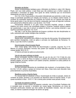 Ministério de Mulher
        Nossa fundamentação teológica para o Ministério da Mulher é João 4:39. Mesmo
Paulo, com sua visão judaica, o qual disse que não aceitava que a mulher usasse de
autoridade e ensinasse na Igreja, teve ajuda de várias mulheres que se envolveram
diretamente com ele no ministério.
        Em I Co 14:34, Paulo proíbe a discussão indisciplinada que perturba o culto no que
tange à autoridade apostólica em relação aos homens, ou na relação mulher-marido. O
contexto da orientação específica às mulheres de Corinto em um capítulo que trata de
forma geral sobre o uso de dons do Espírito, pressupõe que havia ali algumas mulheres
com pensamento diferente sobre o uso de dons. I Co 14:38.
        Pensamento diferente é um grifo nosso enquanto lingüista, porque o debate
dialético era muito comum nas sociedades gregas e romanas, qualquer pessoa poderia
ser questionada, o que não é comum na Igreja do Senhor, que precisa entender o que
significa autoridade espiritual. I Co 14:37.
        Até hoje, o uso de dons espirituais de línguas e profecia não são disciplinadas no
culto, sobretudo pelo caráter biológico das mulheres.

        Um cristão deve ir à guerra?
        Nesse ponto, pensamos que a Bíblia é uma faca de dois gumes. Há embasamento
para opiniões divergentes, onde se aplica o princípio da relatividade de Romanos 14,
afinal, o que não é de fé, é pecado.

      Discriminação e Discriminação Racial
      Para nossa Igreja, toda forma de discriminação é pecado, segundo Tg 2:1-9.
Mesmo os grupos chamados minorias não podem ser tratados de forma diferente em
nossas Igrejas. Mt 9:10-13.
      O mesmo princípio se aplica ao preconceito.

       Uso do véu para mulheres na Igreja
       Nossa concepção científica desse texto do uso do véu em I Co II trata de uma
distinção entre a serva de Deus na Igreja e o público de prostitutas e sacerdotisas dos
templos pagãos, as quais, também com cabelo comprido, assistiam os cultos públicos na
Igreja Cristã de Corinto.

      Engenharia Genética
      Os dois principais elementos da moralidade não mudaram: a humanidade e Deus.
Em Rm 1:21-23, vemos o perigo em brincar com Deus. Esse tema será discutido mais
profundamente na próxima Assembléia.

      Blasfêmia contra o Espírito Santo
      É a recusa total em obedecer a Deus. Cauterização do irmão no pecado, dentro do
contexto da Igreja, levando a um processo de abandono total do Espírito Santo. O que
quase aconteceu a Davi – Sl 51:11. Só o crente pode cometer esse pecado mortal.

       Formação de pastores e líderes
       Não somos contra o pastor se preparar e estudar, mas a Faculdade Teológica não
é condição para se exercer o ministério em nossa Igreja. Ministramos um curso de
formação continuada modular que terá caráter de faculdade modular, mas em nossa
visão, os líderes e pastores emergem de dentro da Igreja.

                                                                                        9
 