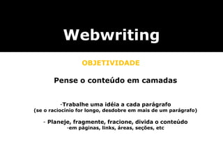 Webwriting
OBJETIVIDADE
Pense o conteúdo em camadas
-Trabalhe uma idéia a cada parágrafo
(se o raciocínio for longo, desdobre em mais de um parágrafo)
- Planeje, fragmente, fracione, divida o conteúdo
-em páginas, links, áreas, seções, etc
 