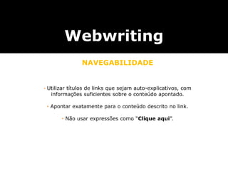 Webwriting
NAVEGABILIDADE
utilizar textos que sejam auto-explicativos, com informações suficientes sobre o conteúdo do endereço apontado.
não usar expressões como “Clique aqui”.
utilizar textos que sejam auto-explicativos, com informações suficientes sobre o conteúdo do endereço apontado.
não usar expressões como “Clique aqui”.
• Utilizar títulos de links que sejam auto-explicativos, com
informações suficientes sobre o conteúdo apontado.
• Apontar exatamente para o conteúdo descrito no link.
• Não usar expressões como “Clique aqui”.
 