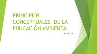 PRINCIPIOS
CONCEPTUALES DE LA
EDUCACIÒN AMBIENTAL
XENIA BATISTA
 