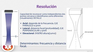 Resolución
Capacidad de reconocer como independientes dos
puntos cercanos e identificarse como diferentes
(visualmente): DETALLE
• Axial: depende de la frecuencia. EJE
PARALELO 0.5mm
• Lateral: distancia focal (profundidad). EJE
PERPENDICULAR 2-5mm
• Elevacional: DISEÑO altura(curvo)
Determinantes: frecuencia y distancia
focal.
 
