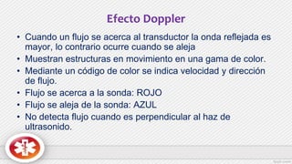 Efecto Doppler
• Cuando un flujo se acerca al transductor la onda reflejada es
mayor, lo contrario ocurre cuando se aleja
• Muestran estructuras en movimiento en una gama de color.
• Mediante un código de color se indica velocidad y dirección
de flujo.
• Flujo se acerca a la sonda: ROJO
• Flujo se aleja de la sonda: AZUL
• No detecta flujo cuando es perpendicular al haz de
ultrasonido.
 