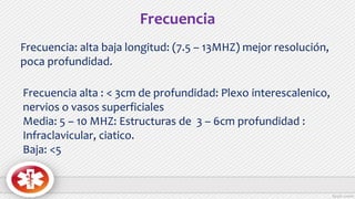 Frecuencia: alta baja longitud: (7.5 – 13MHZ) mejor resolución,
poca profundidad.
Frecuencia alta : < 3cm de profundidad: Plexo interescalenico,
nervios o vasos superficiales
Media: 5 – 10 MHZ: Estructuras de 3 – 6cm profundidad :
Infraclavicular, ciatico.
Baja: <5
Frecuencia
 