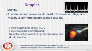 • Cuando un flujo se acerca al transductor la onda reflejada es
mayor, lo contrario ocurre cuando se aleja.
Flujo se acerca a la sonda: ROJO
Flujo se aleja de la sonda: AZUL
No detecta flujo cuando es perpendicular al haz
de ultrasonido.
Doppler
DOPPLER
Muestran estructuras en movimiento en una gama de color.
Mediante un código de color se indica velocidad y dirección de flujo.
 