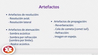 Artefactos
• Artefactos de resolución:
- Resolución axial.
- Resolución lateral
• Artefactos de atenuación:
- Sombra acústica:
- Sombra por refracción
(sombra por límite).
- Realce acústico.
• Artefactos de propagación:
- Reverberación:
. Cola de cometa (comet tail).
- Refracción:
. Imagen en espejo.
 