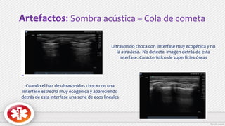 Artefactos: Sombra acústica – Cola de cometa
Ultrasonido choca con interfase muy ecogénica y no
la atraviesa. No detecta imagen detrás de esta
interfase. Característico de superficies óseas
Cuando el haz de ultrasonidos choca con una
interfase estrecha muy ecogénica y apareciendo
detrás de esta interfase una serie de ecos lineales
 