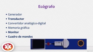Ecógrafo
• Generador
• Transductor
• Convertidor analógico-digital
• Memoria gráfica
• Monitor
• Cuadro de mandos
 
