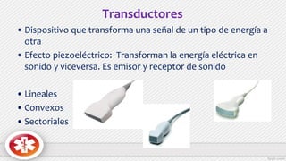 Transductores
• Dispositivo que transforma una señal de un tipo de energía a
otra
• Efecto piezoeléctrico: Transforman la energía eléctrica en
sonido y viceversa. Es emisor y receptor de sonido
• Lineales
• Convexos
• Sectoriales
 