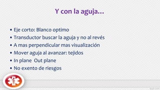Y con la aguja…
• Eje corto: Blanco optimo
• Transductor buscar la aguja y no al revés
• A mas perpendicular mas visualización
• Mover aguja al avanzar: tejidos
• In plane Out plane
• No exento de riesgos
 