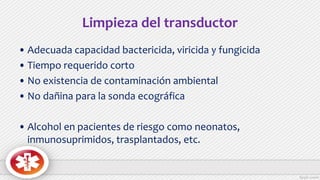 Limpieza del transductor
• Adecuada capacidad bactericida, viricida y fungicida
• Tiempo requerido corto
• No existencia de contaminación ambiental
• No dañina para la sonda ecográfica
• Alcohol en pacientes de riesgo como neonatos,
inmunosuprimidos, trasplantados, etc.
 