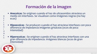 Formación de la imagen
• Anecoicas: Se originan cuando el haz de ultrasonidos atraviesa un
medio sin interfases. Se visualizan como imágenes negras (no hay
ecos)
• Hipoecoicas : Se producen cuando el haz atraviesa interfases con poca
diferencia de impedancia imágenes grisáceas (ecos de poca
intensidad)
• Hiperecoicas : Se originan cuando el haz atraviesa interfases con una
gran diferencia de impedancia. imágenes blancas (ecos de gran
intensidad)
R
E
F
L
E
X
I
O
N
E
S
 