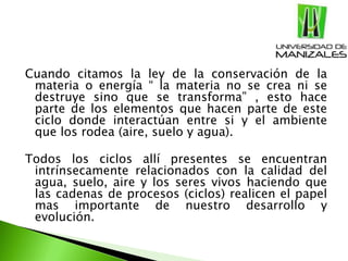 Cuando citamos la ley de la conservación de la
materia o energía “ la materia no se crea ni se
destruye sino que se transforma” , esto hace
parte de los elementos que hacen parte de este
ciclo donde interactúan entre si y el ambiente
que los rodea (aire, suelo y agua).
Todos los ciclos allí presentes se encuentran
intrínsecamente relacionados con la calidad del
agua, suelo, aire y los seres vivos haciendo que
las cadenas de procesos (ciclos) realicen el papel
mas importante de nuestro desarrollo y
evolución.
 
