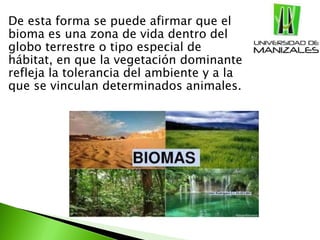 De esta forma se puede afirmar que el
bioma es una zona de vida dentro del
globo terrestre o tipo especial de
hábitat, en que la vegetación dominante
refleja la tolerancia del ambiente y a la
que se vinculan determinados animales.
 