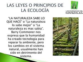 “LA NATURALEZA SABE LO
QUE HACE” o “La naturaleza
lo sabe mejor” o “La
naturaleza es mas sabia”.
Barry Commoner nos
expresa que la humanidad
ha creado tecnología para
reparar la ambiente, pero
los cambios en el sistema
natural, usualmente han
sido en detrimento del
sistema.
 