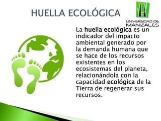  La huella ecológica es un
indicador del impacto
ambiental generado por
la demanda humana que
se hace de los recursos
existentes en los
ecosistemas del planeta,
relacionándola con la
capacidad ecológica de la
Tierra de regenerar sus
recursos.
 