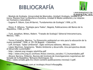 · Modulo de Ecologìa. Universidad de Manizales, Unidad I Ecología, Unidad II La
tierra, Planeta Vivo. La Biosfera o Ecosfera, Unidad III Medio ambiente y su relación
ser humano y naturaleza.
· Eugene P. Odum, Gary W Barret, “Fundamentos de Ecologìa”.1996, p,78 .
· Pérez, P. Alfonso. “Ecologìa para Todos”, Bogotá, Publicaciones del Banco de la
República, 1980, p.178.
· Turk, Jonathan, Wittes, Robert. “Tratado de Ecologìa” Editorial Interamericana,
México, 1981.
· Torres Camacho, Maritza, “La Dimensión ambiental un reto para la educación de la
nueva sociedad” 1996, p. 20-26 Bogotá – Colombia.
· Leff, Enrique. “Saber ambiental”. Siglo veintiuno editores. México, 2004
· López Martínez, Epigmenio. “Medio Ambiente y desarrollo. Una perspectiva desde
el desarrollo sustentable”.
· http://alainet.org/images/alai445w.pdf
· http://www.cima.org.es/archivos/Areas/ciencias_sociales/13_humanidades.pdf
· Alcocer Barrera, Filiberto. Revista del Instituto de Investigaciones Legislativas del
Senado de la República “Belisario Domínguez. En
http://www.senado.gob.mx/iilsen/content/publicaciones/revista2/3.pdf.
http://www.barrameda.com.ar/ecologia/#ixzz1n9uopgWp.
 