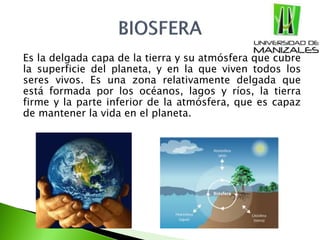 Es la delgada capa de la tierra y su atmósfera que cubre
la superficie del planeta, y en la que viven todos los
seres vivos. Es una zona relativamente delgada que
está formada por los océanos, lagos y ríos, la tierra
firme y la parte inferior de la atmósfera, que es capaz
de mantener la vida en el planeta.
 