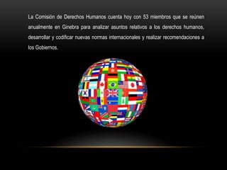 La Comisión de Derechos Humanos cuenta hoy con 53 miembros que se reúnen
anualmente en Ginebra para analizar asuntos relativos a los derechos humanos,
desarrollar y codificar nuevas normas internacionales y realizar recomendaciones a
los Gobiernos.
 